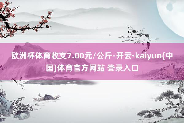 欧洲杯体育收支7.00元/公斤-开云·kaiyun(中国)体育官方网站 登录入口