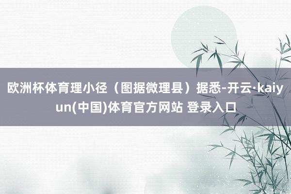 欧洲杯体育理小径（图据微理县）据悉-开云·kaiyun(中国)体育官方网站 登录入口
