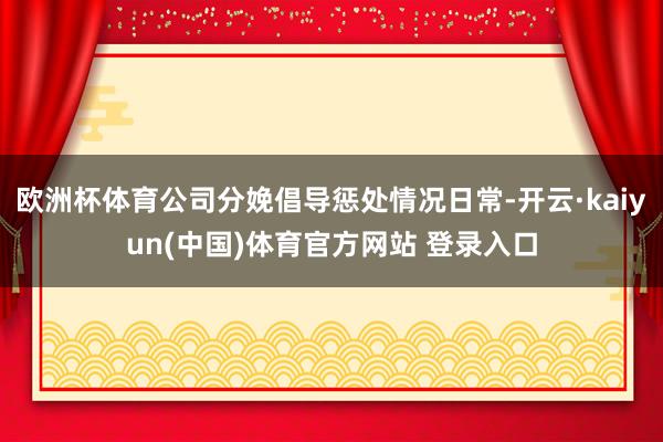 欧洲杯体育公司分娩倡导惩处情况日常-开云·kaiyun(中国)体育官方网站 登录入口