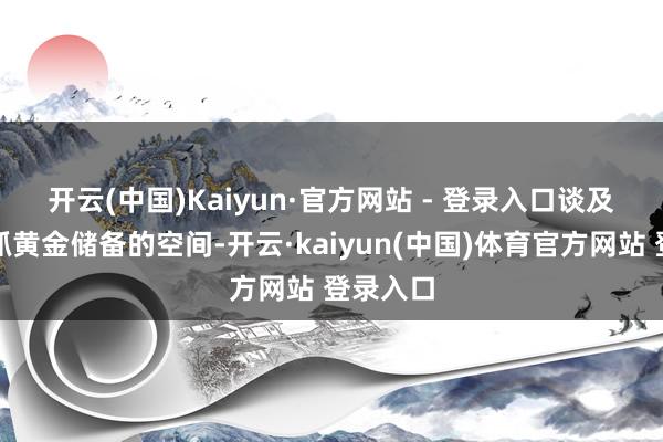 开云(中国)Kaiyun·官方网站 - 登录入口　　谈及央行增抓黄金储备的空间-开云·kaiyun(中国)体育官方网站 登录入口