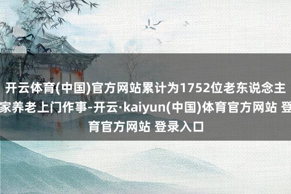 开云体育(中国)官方网站累计为1752位老东说念主提供居家养老上门作事-开云·kaiyun(中国)体育官方网站 登录入口