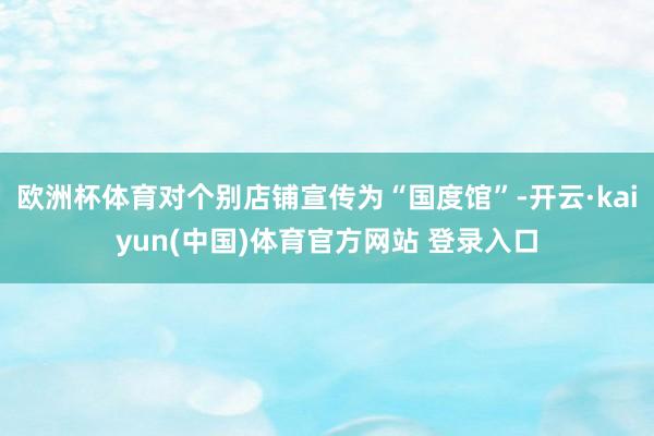欧洲杯体育对个别店铺宣传为“国度馆”-开云·kaiyun(中国)体育官方网站 登录入口