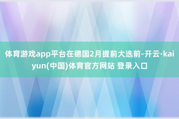 体育游戏app平台在德国2月提前大选前-开云·kaiyun(中国)体育官方网站 登录入口