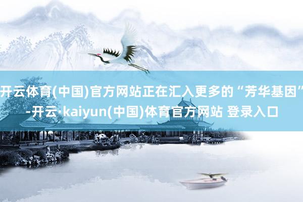 开云体育(中国)官方网站正在汇入更多的“芳华基因”-开云·kaiyun(中国)体育官方网站 登录入口