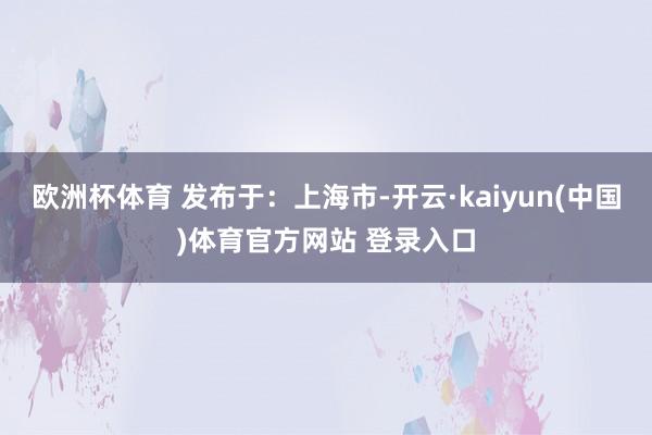 欧洲杯体育 发布于：上海市-开云·kaiyun(中国)体育官方网站 登录入口