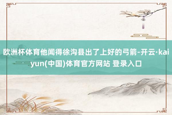 欧洲杯体育他闻得徐沟县出了上好的弓箭-开云·kaiyun(中国)体育官方网站 登录入口
