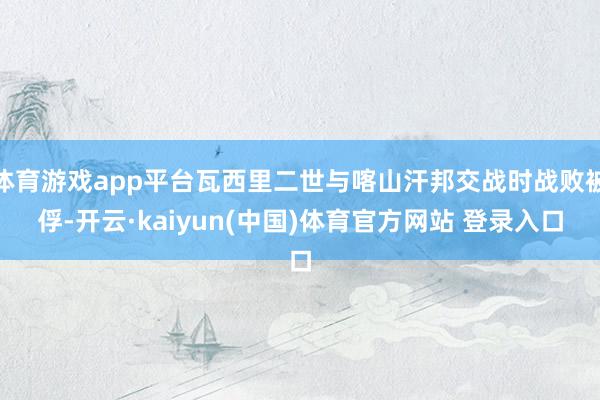 体育游戏app平台瓦西里二世与喀山汗邦交战时战败被俘-开云·kaiyun(中国)体育官方网站 登录入口