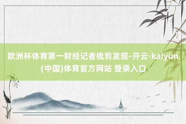 欧洲杯体育第一财经记者梳剪发现-开云·kaiyun(中国)体育官方网站 登录入口