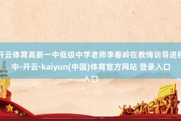 开云体育高新一中低级中学老师李春岭在教悔训导进程中-开云·kaiyun(中国)体育官方网站 登录入口