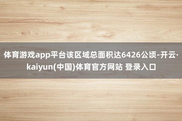 体育游戏app平台该区域总面积达6426公顷-开云·kaiyun(中国)体育官方网站 登录入口