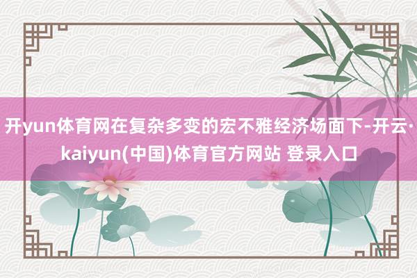 开yun体育网在复杂多变的宏不雅经济场面下-开云·kaiyun(中国)体育官方网站 登录入口