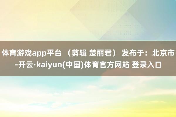 体育游戏app平台 （剪辑 楚丽君） 发布于：北京市-开云·kaiyun(中国)体育官方网站 登录入口