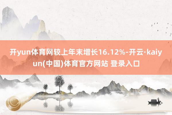开yun体育网较上年末增长16.12%-开云·kaiyun(中国)体育官方网站 登录入口