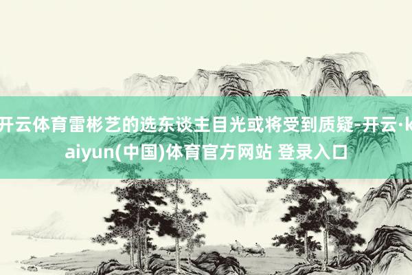 开云体育雷彬艺的选东谈主目光或将受到质疑-开云·kaiyun(中国)体育官方网站 登录入口