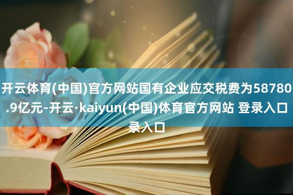 开云体育(中国)官方网站国有企业应交税费为58780.9亿元-开云·kaiyun(中国)体育官方网站 登录入口