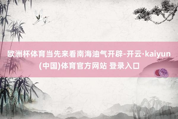 欧洲杯体育当先来看南海油气开辟-开云·kaiyun(中国)体育官方网站 登录入口