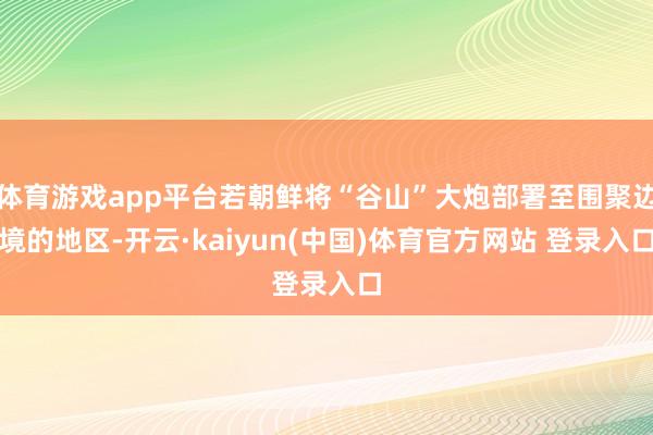 体育游戏app平台若朝鲜将“谷山”大炮部署至围聚边境的地区-开云·kaiyun(中国)体育官方网站 登录入口
