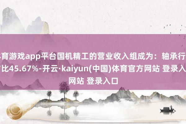 体育游戏app平台国机精工的营业收入组成为：轴承行业占比45.67%-开云·kaiyun(中国)体育官方网站 登录入口