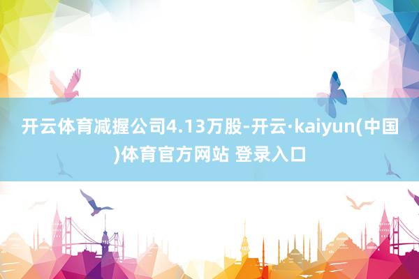 开云体育减握公司4.13万股-开云·kaiyun(中国)体育官方网站 登录入口