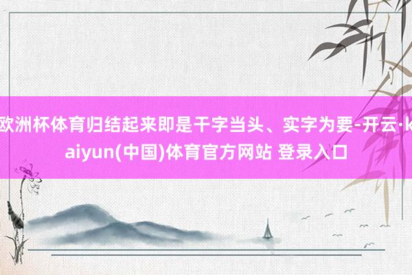 欧洲杯体育归结起来即是干字当头、实字为要-开云·kaiyun(中国)体育官方网站 登录入口