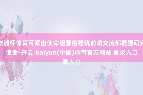 欧洲杯体育可派出使命组鄙俗建筑前哨交流部提醒研究使命-开云·kaiyun(中国)体育官方网站 登录入口