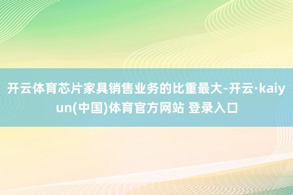 开云体育芯片家具销售业务的比重最大-开云·kaiyun(中国)体育官方网站 登录入口