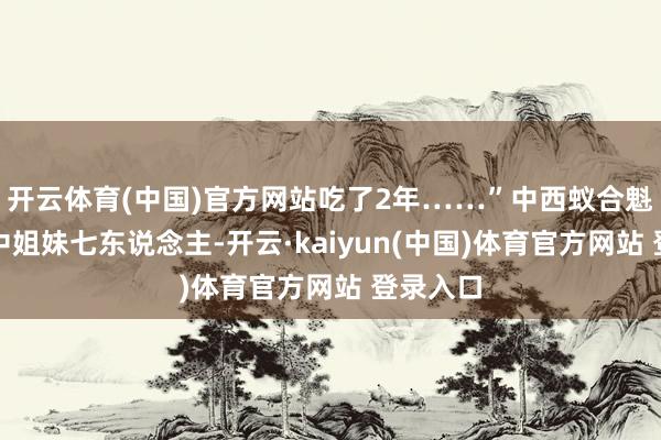 开云体育(中国)官方网站吃了2年……”中西蚁合魁岸姨家中姐妹七东说念主-开云·kaiyun(中国)体育官方网站 登录入口