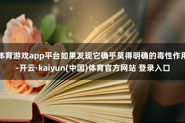 体育游戏app平台如果发现它确乎莫得明确的毒性作用-开云·kaiyun(中国)体育官方网站 登录入口