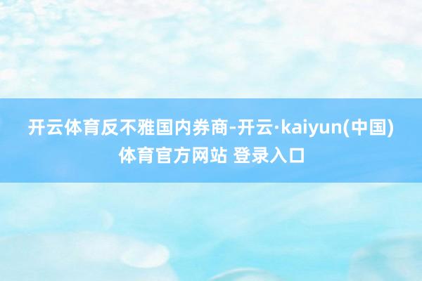 开云体育　　反不雅国内券商-开云·kaiyun(中国)体育官方网站 登录入口