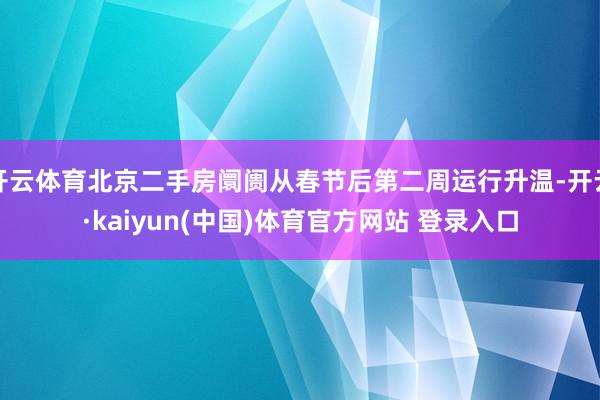 开云体育北京二手房阛阓从春节后第二周运行升温-开云·kaiyun(中国)体育官方网站 登录入口