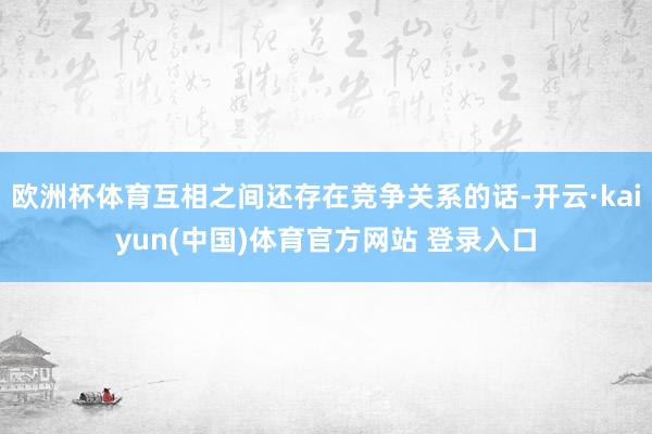 欧洲杯体育互相之间还存在竞争关系的话-开云·kaiyun(中国)体育官方网站 登录入口
