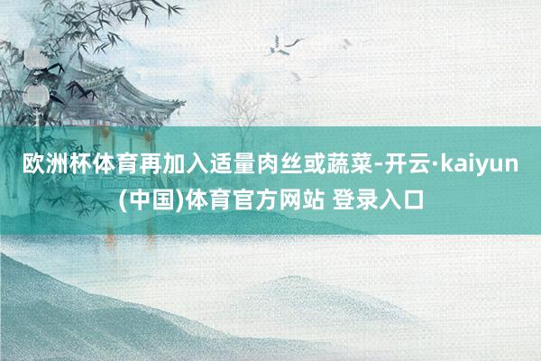 欧洲杯体育再加入适量肉丝或蔬菜-开云·kaiyun(中国)体育官方网站 登录入口