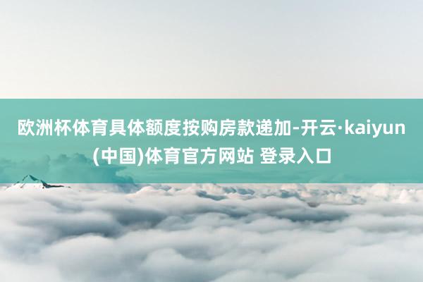 欧洲杯体育具体额度按购房款递加-开云·kaiyun(中国)体育官方网站 登录入口