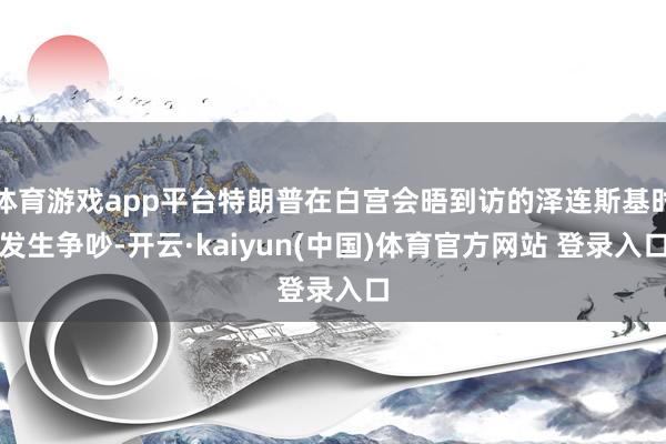 体育游戏app平台特朗普在白宫会晤到访的泽连斯基时发生争吵-开云·kaiyun(中国)体育官方网站 登录入口