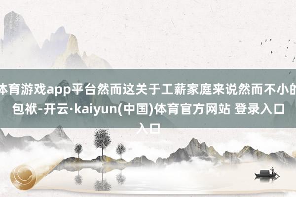 体育游戏app平台然而这关于工薪家庭来说然而不小的包袱-开云·kaiyun(中国)体育官方网站 登录入口