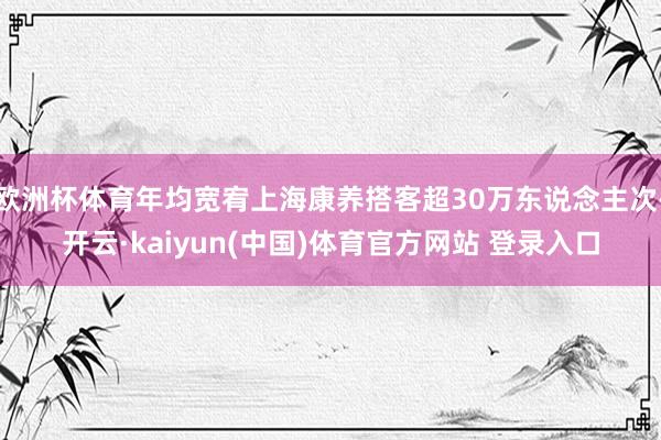 欧洲杯体育年均宽宥上海康养搭客超30万东说念主次-开云·kaiyun(中国)体育官方网站 登录入口