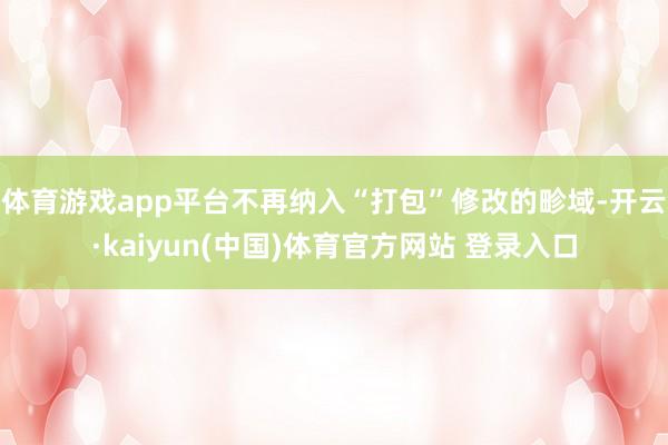 体育游戏app平台不再纳入“打包”修改的畛域-开云·kaiyun(中国)体育官方网站 登录入口