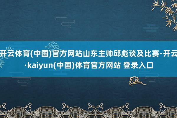 开云体育(中国)官方网站山东主帅邱彪谈及比赛-开云·kaiyun(中国)体育官方网站 登录入口