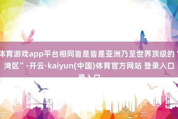体育游戏app平台相同皆是皆是亚洲乃至世界顶级的“湾区”-开云·kaiyun(中国)体育官方网站 登录入口