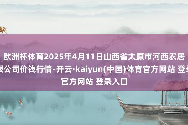欧洲杯体育2025年4月11日山西省太原市河西农居品有限公司价钱行情-开云·kaiyun(中国)体育官方网站 登录入口