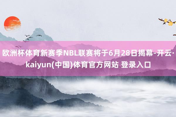 欧洲杯体育新赛季NBL联赛将于6月28日揭幕-开云·kaiyun(中国)体育官方网站 登录入口