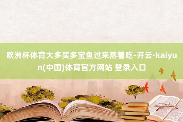 欧洲杯体育大多买多宝鱼过来蒸着吃-开云·kaiyun(中国)体育官方网站 登录入口