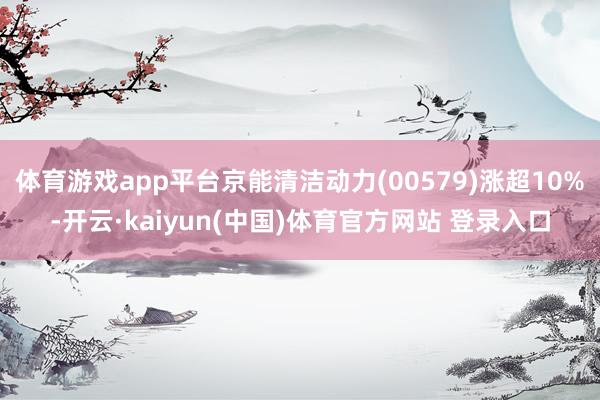 体育游戏app平台京能清洁动力(00579)涨超10%-开云·kaiyun(中国)体育官方网站 登录入口