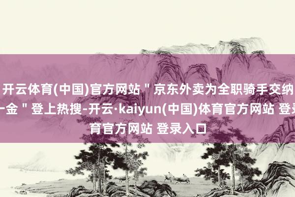 开云体育(中国)官方网站＂京东外卖为全职骑手交纳五险一金＂登上热搜-开云·kaiyun(中国)体育官方网站 登录入口