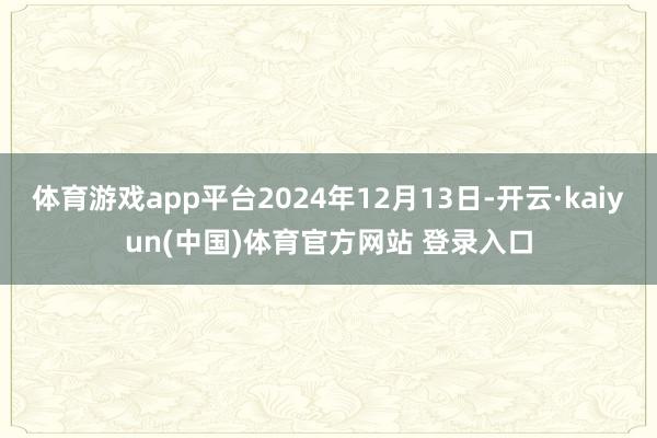 体育游戏app平台2024年12月13日-开云·kaiyun(中国)体育官方网站 登录入口