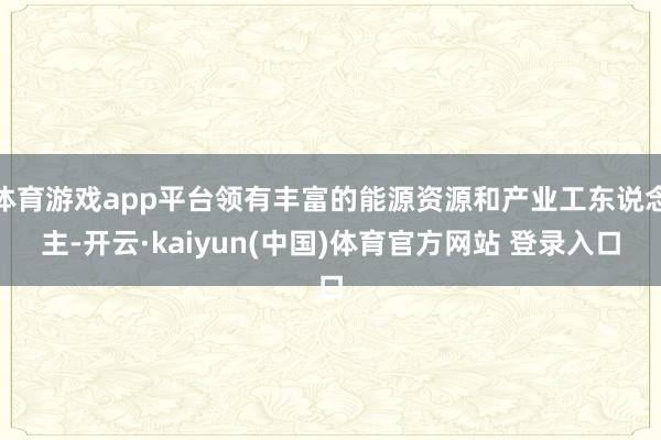 体育游戏app平台领有丰富的能源资源和产业工东说念主-开云·kaiyun(中国)体育官方网站 登录入口