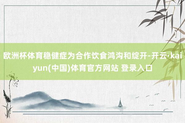 欧洲杯体育稳健症为合作饮食鸿沟和绽开-开云·kaiyun(中国)体育官方网站 登录入口