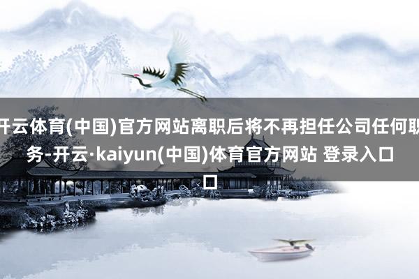 开云体育(中国)官方网站离职后将不再担任公司任何职务-开云·kaiyun(中国)体育官方网站 登录入口