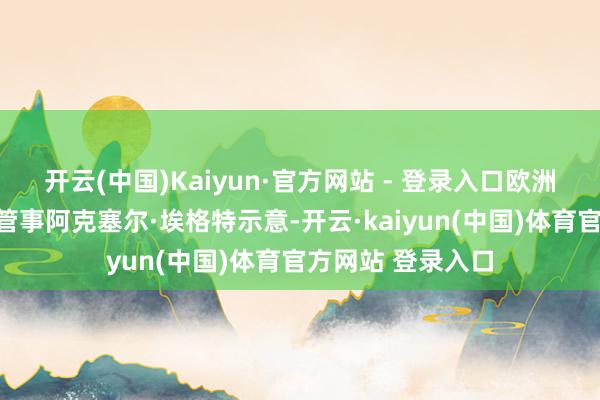 开云(中国)Kaiyun·官方网站 - 登录入口欧洲钢铁工业定约总管事阿克塞尔·埃格特示意-开云·kaiyun(中国)体育官方网站 登录入口