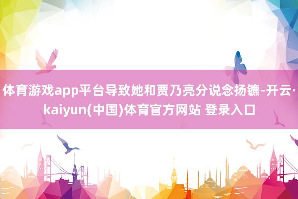 体育游戏app平台导致她和贾乃亮分说念扬镳-开云·kaiyun(中国)体育官方网站 登录入口
